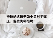 格拉纳达被干劲十足对手碾压，备战失利拖垮！ 