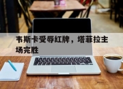 韦斯卡受辱红牌，塔菲拉主场完胜的简单介绍