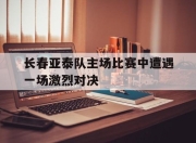 关于长春亚泰队主场比赛中遭遇一场激烈对决的信息