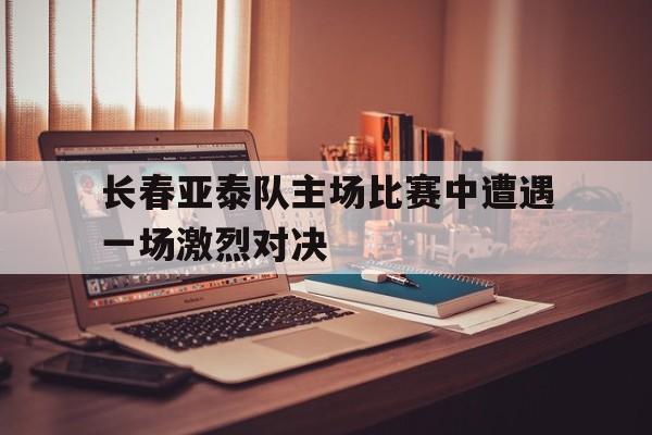 关于长春亚泰队主场比赛中遭遇一场激烈对决的信息